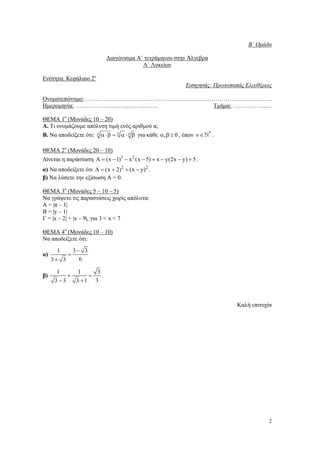 B΄ Οµάδα
∆ιαγώνισµα Α΄ τετράµηνου στην Άλγεβρα
Α΄ Λυκείου
Ενότητα: Κεφάλαιο 2ο
Εισηγητής: Πρωτοπαπάς Ελευθέριος
Ονοµατεπώνυµο: …………………………………………………………………………………..
Ηµεροµηνία: ……………………………………
Τµήµα: ……………......
ΘΕΜΑ 1ο (Μονάδες 10 – 20)
Α. Τι ονοµάζουµε απόλυτη τιµή ενός αριθµού α;
Β. Να αποδείξετε ότι: ν α ⋅β = ν α ⋅ ν β για κάθε α, β ≥ 0 , όπου ν ∈ N* .
ΘΕΜΑ 2ο (Μονάδες 20 – 10)
∆ίνεται η παράσταση A = (x − 1)3 − x 2 (x − 5) + x − y(2x − y) + 5 .
α) Να αποδείξετε ότι A = (x + 2)2 + (x − y) 2 .
β) Να λύσετε την εξίσωση Α = 0.
ΘΕΜΑ 3ο (Μονάδες 5 – 10 – 5)
Να γράψετε τις παραστάσεις χωρίς απόλυτα:
Α = |π – 1|
Β = |y – 1|
Γ = |x – 2| + |x – 9|, για 3 < x < 7
ΘΕΜΑ 4ο (Μονάδες 10 – 10)
Να αποδείξετε ότι:
α)

β)

1
3− 3
=
6
3+ 3
1
1
3
+
=
3 −3
3 +1 3

Καλή επιτυχία

2

 