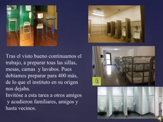 Tras el visto bueno continuamos el
trabajo, a preparar toas las sillas,
mesas, camas y lavabos. Pues
debíamos preparar para 400 más,
de lo que el instituto en su origen
nos dejaba.
Invitóse a esta tarea a otros amigos
y acudieron familiares, amigos y
hasta vecinos.
 