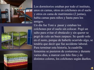 Los dormitorios estaban por todo el instituto,
unos en camas, otros en colchones en el suelo
y otros en cama de matrimonio (2 juntas),
había camas para niños y hasta para los
amigos.
Un día fue Toni a pasar y estaban los
colchones por el suelo sin colocar. Pegó un
salto para evitar el obstáculo y sin querer se
pegó de culo un buen zarpazo. Se quedó solo
en el susto, porque de haberle ocurrido algo, se
tendría que decir que fue accidente laboral.
Para terminar esta historia, la cuadrilla
femenina se pusieron de costureras y durante
varios días, a marcar con hilo fino y de
distintos colores, los colchones según dueños.
 