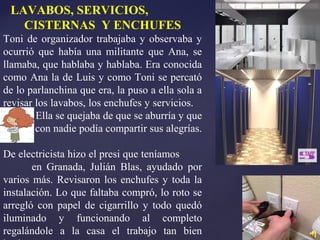 LAVABOS, SERVICIOS,
CISTERNAS Y ENCHUFES
Toni de organizador trabajaba y observaba y
ocurrió que había una militante que Ana, se
llamaba, que hablaba y hablaba. Era conocida
como Ana la de Luis y como Toni se percató
de lo parlanchina que era, la puso a ella sola a
revisar los lavabos, los enchufes y servicios.
Ella se quejaba de que se aburría y que
con nadie podía compartir sus alegrías.
De electricista hizo el presi que teníamos
en Granada, Julián Blas, ayudado por
varios más. Revisaron los enchufes y toda la
instalación. Lo que faltaba compró, lo roto se
arregló con papel de cigarrillo y todo quedó
iluminado y funcionando al completo
regalándole a la casa el trabajo tan bien
 
