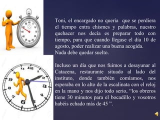 Toni, el encargado no quería que se perdiera
el tiempo entra chismes y palabras, nuestro
quehacer nos decía es preparar todo con
tiempo, para que cuando llegase el día 10 de
agosto, poder realizar una buena acogida.
Nada debe quedar suelto.
Incluso un día que nos fuimos a desayunar al
Catacena, restaurante situado al lado del
instituto, donde también comíamos, nos
esperaba en lo alto de la escalinata con el reloj
en la mano y nos dijo todo serio, “los obreros
tiene 30 minutos para el bocadillo y vosotros
habéis echado más de 45 ”.
 