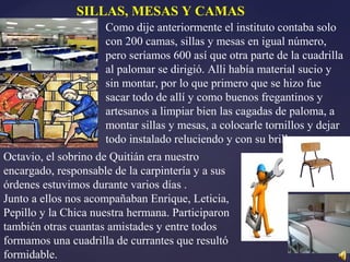 Como dije anteriormente el instituto contaba solo
con 200 camas, sillas y mesas en igual número,
pero seríamos 600 así que otra parte de la cuadrilla
al palomar se dirigió. Alli había material sucio y
sin montar, por lo que primero que se hizo fue
sacar todo de allí y como buenos fregantinos y
artesanos a limpiar bien las cagadas de paloma, a
montar sillas y mesas, a colocarle tornillos y dejar
todo instalado reluciendo y con su brillo.
Octavio, el sobrino de Quitián era nuestro
encargado, responsable de la carpintería y a sus
órdenes estuvimos durante varios días .
Junto a ellos nos acompañaban Enrique, Leticia,
Pepillo y la Chica nuestra hermana. Participaron
también otras cuantas amistades y entre todos
formamos una cuadrilla de currantes que resultó
formidable.
SILLAS, MESAS Y CAMAS
 