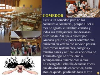 COMEDOR
Existía un comedor, pero no los
cocineros o cocineras , porque al ser el
mes de agosto, el instituto cerraba y
todos sus trabajadores. De descanso
disfrutaban. Así que a buscar por
Granada gente que poder contratar que
quisieran en verano ese servicio prestar.
Recorrimos restaurantes, colegios y
muchos bares y al final los cocineros de
Traumatología se ofrecieron a
acompañarnos durante esos 4 dias.
La encargada Isabelilla de tantas voces
que dio ordenando el comedor, hasta
afónica quedó, perdiendo toda la voz
 