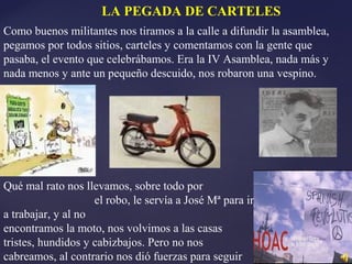 LA PEGADA DE CARTELES
Como buenos militantes nos tiramos a la calle a difundir la asamblea,
pegamos por todos sitios, carteles y comentamos con la gente que
pasaba, el evento que celebrábamos. Era la IV Asamblea, nada más y
nada menos y ante un pequeño descuido, nos robaron una vespino.
Qué mal rato nos llevamos, sobre todo por
el robo, le servía a José Mª para ir
a trabajar, y al no
encontramos la moto, nos volvimos a las casas
tristes, hundidos y cabizbajos. Pero no nos
cabreamos, al contrario nos dió fuerzas para seguir
 