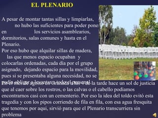 EL PLENARIO
A pesar de montar tantas sillas y limpiarlas,
no hubo las suficientes para poder poner
en los servicios asamblearios,
dormitorios, salas comunes y hasta en el
Plenario.
Por eso hubo que alquilar sillas de madera,
las que menos espacio ocupaban y
colocarlas ordenadas, cada día por el grupo
asignado, dejando espacio para la movilidad,
pues si se presentaba alguna necesidad, no se
podía obligar a levantar a todo el personal.En el mes de agosto en Granada a las 4 de la tarde hace un sol de justicia
que al caer sobre los rostros, o las calvas o el cabello podíamos
encontrarnos casi con un cementerio. Por eso la idea del toldo evitó esta
tragedia y con los pipos corriendo de fila en fila, con esa agua fresquita
que tenemos por aqui, sirvió para que el Plenario transcurriera sin
problema
 
