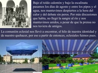 Bajo el toldo calentón y bajo la escalinata
pasamos los días de agosto y entre los pipos y el
agua, nos mantuvimos despiertos a la hora del
calor y del debate sin peros. Por más discusiones
que había, no llegó la sangre al río y nos
mantuvimos unidos, a pesar de que la prensa no
nos tuviera de amigos.
La comunión eclesial nos llevó a encontrar, el hilo de nuestra identidad y
de nuestro quehacer, por eso a partir de entonces, eclesiales fuimos pues.
 