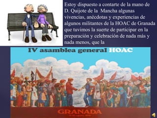 Estoy dispuesto a contarte de la mano de
D. Quijote de la Mancha algunas
vivencias, anécdotas y experiencias de
algunos militantes de la HOAC de Granada
que tuvimos la suerte de participar en la
preparación y celebración de nada más y
nada menos, que la
 