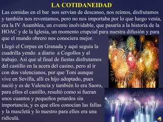 LA COTIDANEIDAD
Las comidas en el bar nos servían de descanso, nos reímos, disfrutamos
y también nos reventamos, pero no nos importaba por lo que luego venía,
era la IV Asamblea, un evento inolvidable, que pasaría a la historia de la
HOAC y de la Iglesia, un momento crupcial para nuestra difusión y para
que el mundo obrero nos conociera mejor.
Llegó el Corpus en Granada y aquí seguía la
cuadrilla yendo a diario a Cogollos y al
trabajo. Así que al final de fiestas disfrutamos
del castillo en la acera del casino, pero al ir
con dos valencianos, por que Toni aunque
vive en Sevilla, allí es hijo adoptado, pues
nació y es de Valencia y también lo era Saoro,
para ellos el castillo, resultó como si fueran
unos cuantos y pequeños petardos sin
importancia, y es que ellos conocían las fallas
y la mascletá y lo nuestro para ellos era una
ridículá.
 