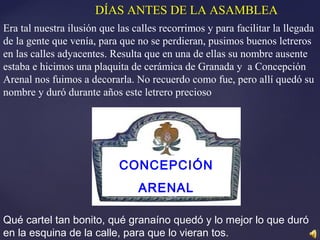 Qué cartel tan bonito, qué granaíno quedó y lo mejor lo que duró
en la esquina de la calle, para que lo vieran tos.
DÍAS ANTES DE LA ASAMBLEA
Era tal nuestra ilusión que las calles recorrimos y para facilitar la llegada
de la gente que venía, para que no se perdieran, pusimos buenos letreros
en las calles adyacentes. Resulta que en una de ellas su nombre ausente
estaba e hicimos una plaquita de cerámica de Granada y a Concepción
Arenal nos fuimos a decorarla. No recuerdo como fue, pero allí quedó su
nombre y duró durante años este letrero precioso
CONCEPCIÓN
ARENAL
 