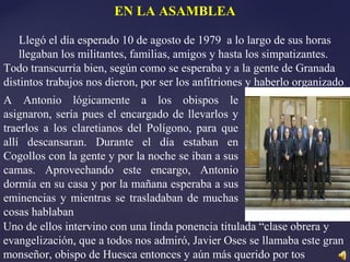 EN LA ASAMBLEA
Llegó el día esperado 10 de agosto de 1979 a lo largo de sus horas
llegaban los militantes, familias, amigos y hasta los simpatizantes.
Todo transcurría bien, según como se esperaba y a la gente de Granada
distintos trabajos nos dieron, por ser los anfitriones y haberlo organizado.
A Antonio lógicamente a los obispos le
asignaron, sería pues el encargado de llevarlos y
traerlos a los claretianos del Polígono, para que
allí descansaran. Durante el día estaban en
Cogollos con la gente y por la noche se iban a sus
camas. Aprovechando este encargo, Antonio
dormía en su casa y por la mañana esperaba a sus
eminencias y mientras se trasladaban de muchas
cosas hablaban
Uno de ellos intervino con una linda ponencia titulada “clase obrera y
evangelización, que a todos nos admiró, Javier Oses se llamaba este gran
monseñor, obispo de Huesca entonces y aún más querido por tos
 