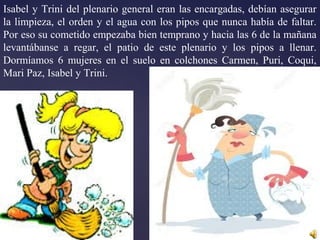 Isabel y Trini del plenario general eran las encargadas, debían asegurar
la limpieza, el orden y el agua con los pipos que nunca había de faltar.
Por eso su cometido empezaba bien temprano y hacia las 6 de la mañana
levantábanse a regar, el patio de este plenario y los pipos a llenar.
Dormíamos 6 mujeres en el suelo en colchones Carmen, Puri, Coqui,
Mari Paz, Isabel y Trini.
 