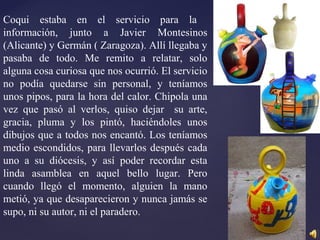 Coqui estaba en el servicio para la
información, junto a Javier Montesinos
(Alicante) y Germán ( Zaragoza). Allí llegaba y
pasaba de todo. Me remito a relatar, solo
alguna cosa curiosa que nos ocurrió. El servicio
no podía quedarse sin personal, y teníamos
unos pipos, para la hora del calor. Chipola una
vez que pasó al verlos, quiso dejar su arte,
gracia, pluma y los pintó, haciéndoles unos
dibujos que a todos nos encantó. Los teníamos
medio escondidos, para llevarlos después cada
uno a su diócesis, y así poder recordar esta
linda asamblea en aquel bello lugar. Pero
cuando llegó el momento, alguien la mano
metió, ya que desaparecieron y nunca jamás se
supo, ni su autor, ni el paradero.
 