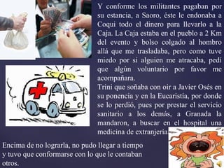 Y conforme los militantes pagaban por
su estancia, a Saoro, éste le endonaba a
Coqui todo el dinero para llevarlo a la
Caja. La Caja estaba en el pueblo a 2 Km
del evento y bolso colgado al hombro
allá que me trasladaba, pero como tuve
miedo por si alguien me atracaba, pedí
que algún voluntario por favor me
acompañara.
Trini que soñaba con oir a Javier Osés en
su ponencia y en la Eucaristía, por donde
se lo perdió, pues por prestar el servicio
sanitario a los demás, a Granada la
mandaron, a buscar en el hospital una
medicina de extranjería.
Encima de no lograrla, no pudo llegar a tiempo
y tuvo que conformarse con lo que le contaban
otros.
 