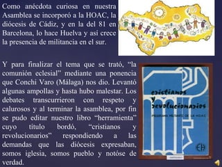 Como anécdota curiosa en nuestra
Asamblea se incorporó a la HOAC, la
diócesis de Cádiz, y en la del 81 en
Barcelona, lo hace Huelva y así crece
la presencia de militancia en el sur.
Y para finalizar el tema que se trató, “la
comunión eclesial” mediante una ponencia
que Conchi Varo (Málaga) nos dio. Levantó
algunas ampollas y hasta hubo malestar. Los
debates transcurrieron con respeto y
calurosos y al terminar la asamblea, por fin
se pudo editar nuestro libro “herramienta”
cuyo título bordó, “cristianos y
revolucionarios” respondiendo a las
demandas que las diócesis expresaban,
somos iglesia, somos pueblo y notóse de
verdad.
 
