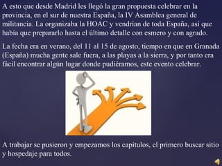 A esto que desde Madrid les llegó la gran propuesta celebrar en la
provincia, en el sur de nuestra España, la IV Asamblea general de
militancia. La organizaba la HOAC y vendrían de toda España, así que
había que prepararlo hasta el último detalle con esmero y con agrado.
La fecha era en verano, del 11 al 15 de agosto, tiempo en que en Granada
(España) mucha gente sale fuera, a las playas a la sierra, y por tanto era
fácil encontrar algún lugar donde pudiéramos, este evento celebrar.
A trabajar se pusieron y empezamos los capítulos, el primero buscar sitio
y hospedaje para todos.
 
