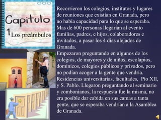 Recorrieron los colegios, institutos y lugares
de reuniones que existían en Granada, pero
no había capacidad para lo que se esperaba.
Mas de 600 personas llegarían al evento
familias, padres, e hijos, colaboradores e
invitados, a pasar los 4 días alejados de
Granada.
Empezaron preguntando en algunos de los
colegios, de mayores y de niños, escolapios,
dominicos, colegios públicos y privados, pero
no podían acoger a la gente que vendría.
Residencias universitarias, facultades, Pío XII,
y S. Pablo. Llegaron preguntando al seminario
y combonianos, la respuesta fue la misma, no
era posible dar cabida en sus camas a tanta
gente, que se esperaba vendrían a la Asamblea
de Granada.
Capitulo I
Los preámbulos
 