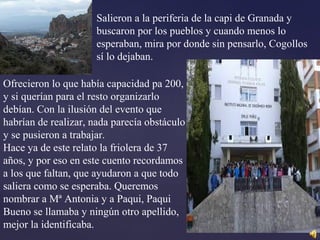 Salieron a la periferia de la capi de Granada y
buscaron por los pueblos y cuando menos lo
esperaban, mira por donde sin pensarlo, Cogollos
sí lo dejaban.
Ofrecieron lo que había capacidad pa 200,
y si querían para el resto organizarlo
debían. Con la ilusión del evento que
habrían de realizar, nada parecía obstáculo
y se pusieron a trabajar.
Hace ya de este relato la friolera de 37
años, y por eso en este cuento recordamos
a los que faltan, que ayudaron a que todo
saliera como se esperaba. Queremos
nombrar a Mª Antonia y a Paqui, Paqui
Bueno se llamaba y ningún otro apellido,
mejor la identificaba.
 