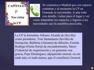 CAPÍTULO
II
Se comunica a Madrid que con espacio
contaban y al momento la CP en
Granada se encontraba. A atar todo
con detalle, visitar pues el lugar y ver
como adaptaban los espacios y lugares a las
necesidades que la asamblea precisaba.
La CP la formaban Alfonso Alcaide de (Sevilla)
como presidente, Toni Santamaría (Sevilla) de
formación, Balibrea (Alicante) de difusión, Fermín
Rodrigo (Osma Soria) de encuadramiento, Saoro
(Valencia) de organización y un granaino con
gracia, Pepe Dominguez, alpujarreño natural, no era
nada más, ni nada menos, que el consiliario General.
CAPÍTULO
2º
Nos visita
la CP
 