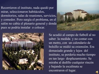 Recorrieron el instituto, nada quedó por
mirar, seleccionaron habitáculos,
dormitorios, salas de reuniones, servicios,
y comedor. Pero surgía el problema, en el
salón no cabía el plenario general y donde
pues se podría instalar o colocar.
Se acudió al campo de futboll al no
saber la medida y no contar con
un metro, con un calendario de
bolsillo se midió su extensión. Era
demasiado grande y lejos del
instituto, se perdería mucho tiempo
en tan largo desplazamiento. Se
miraba al dedillo cualquier rincón
y bajando la escalinata se
encontraron el lugar.
 