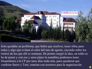 Solo quedaba un problema, que había que resolver, tener sillas para
todos y algo que evitara el calor del mes de agosto, cayendo sobre los
rostros de los que allí se sentaran. De pronto surgió la idea, un toldo se
ha de poner y con eso y unos pipos la asamblea podremos tener.
Despedimos a la CP por unos días nada más, pues quedaron que
vendrían Saoro y Toni, estarían con nosotros para la organización
 