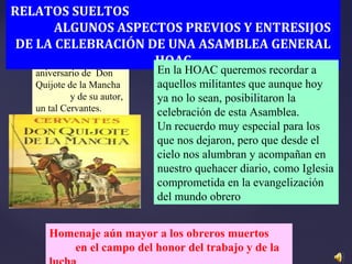 En recuerdo del 500
aniversario de Don
Quijote de la Mancha
y de su autor,
un tal Cervantes.
RELATOS SUELTOS
ALGUNOS ASPECTOS PREVIOS Y ENTRESIJOS
DE LA CELEBRACIÓN DE UNA ASAMBLEA GENERAL
HOAC
En la HOAC queremos recordar a
aquellos militantes que aunque hoy
ya no lo sean, posibilitaron la
celebración de esta Asamblea.
Un recuerdo muy especial para los
que nos dejaron, pero que desde el
cielo nos alumbran y acompañan en
nuestro quehacer diario, como Iglesia
comprometida en la evangelización
del mundo obrero
Homenaje aún mayor a los obreros muertos
en el campo del honor del trabajo y de la
 