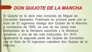 DON QUIJOTE DE LA MANCHA
El Quijote es la obra más conocida de Miguel de
Cervantes Saavedra. Publicada su primera parte con el
título de El ingenioso hidalgo don Quijote de la Mancha
a comienzos de 1605, es una de las obras más
destacadas de la literatura española y la literatura
universal, y una de las más traducidas. En 1615
aparecería la segunda parte del Quijote de Cervantes
con el título de El ingenioso caballero don Quijote de la
Mancha.