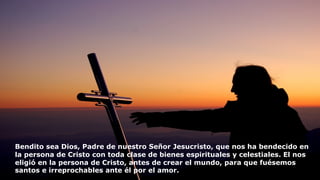 Bendito sea Dios, Padre de nuestro Señor Jesucristo, que nos ha bendecido en
la persona de Cristo con toda clase de bienes espirituales y celestiales. El nos
eligió en la persona de Cristo, antes de crear el mundo, para que fuésemos
santos e irreprochables ante él por el amor.
 