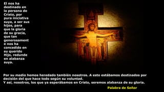 Por su medio hemos heredado también nosotros. A esto estábamos destinados por
decisión del que hace todo según su voluntad.
Y así, nosotros, los que ya esperábamos en Cristo, seremos alabanza de su gloria.
El nos ha
destinado en
la persona de
Cristo, por
pura iniciativa
suya, a ser sus
hijos, para
que la gloria
de su gracia,
que tan
generosament
e nos ha
concedido en
su querido
Hijo, redunde
en alabanza
suya.
Palabra de Señor
 