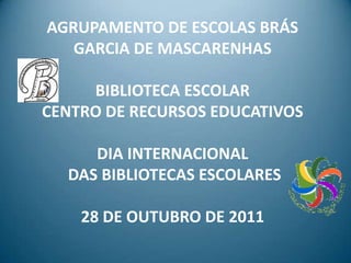 AGRUPAMENTO DE ESCOLAS BRÁS
   GARCIA DE MASCARENHAS

     BIBLIOTECA ESCOLAR
CENTRO DE RECURSOS EDUCATIVOS

     DIA INTERNACIONAL
  DAS BIBLIOTECAS ESCOLARES

    28 DE OUTUBRO DE 2011
 
