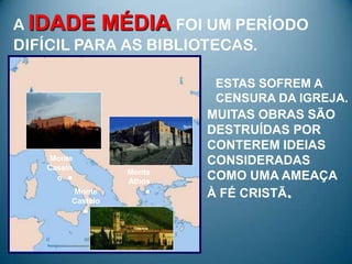 A IDADE MÉDIA FOI UM PERÍODO
DIFÍCIL PARA AS BIBLIOTECAS.

                           ESTAS SOFREM A
                           CENSURA DA IGREJA.
                          MUITAS OBRAS SÃO
                          DESTRUÍDAS POR
                          CONTEREM IDEIAS
   Monte                  CONSIDERADAS
   Cassin
                  Monte
     o ●          Athos
                          COMO UMA AMEAÇA
        Monte
        Castelo
                     ●    À FÉ CRISTÃ.
            ●
 