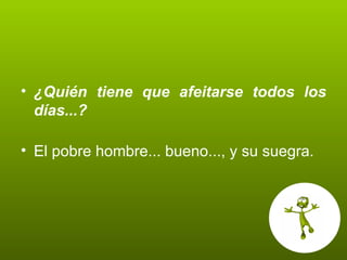 ¿Quién tiene que afeitarse todos los días...? El pobre hombre... bueno..., y su suegra. 