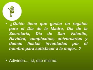   ¿Quién tiene que gastar en regalos para el Día de la Madre, Día de la Secretaria, Día de San Valentín, Navidad, cumpleaños, aniversarios y demás fiestas inventadas por el hombre para satisfacer a la mujer...?   Adivinen.... sí, ese mismo.  