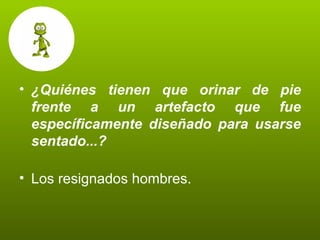 ¿Quiénes tienen que orinar de pie frente a un artefacto que fue específicamente diseñado para usarse sentado...? Los resignados hombres. 