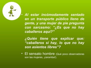 Al estar incómodamente sentado en un transporte público lleno de gente, y una mujer de pie pregunta con sarcasmo: “¿Es que no hay caballeros aquí?” ¿Quién tiene que explicar que: “caballeros si hay, lo que no hay son asientos libres”? El sensato hombre  (Qué poco observadoras son las mujeres, ¡caramba!). 