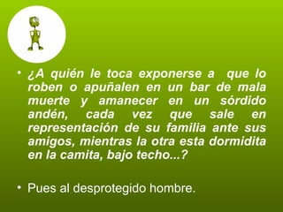 ¿A quién le toca exponerse a  que lo roben o apuñalen en un bar de mala muerte y amanecer en un sórdido andén, cada vez que sale en representación de su familia ante sus amigos, mientras la otra esta dormidita en la camita, bajo techo...? Pues al desprotegido hombre.  