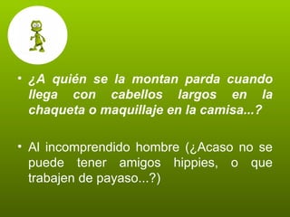¿A quién se la montan parda cuando llega con cabellos largos en la chaqueta o maquillaje en la camisa...? Al incomprendido hombre (¿Acaso no se puede tener amigos hippies, o que trabajen de payaso...?) 