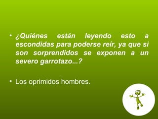 ¿Quiénes están leyendo esto a escondidas para poderse reír, ya que si son sorprendidos se exponen a un severo garrotazo...? Los oprimidos hombres. 