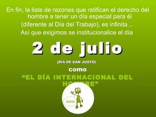 En fin, la lista de razones que ratifican el derecho del hombre a tener un día especial para él  (diferente al Día del Trabajo), es infinita...  Así que exigimos se institucionalice el día  2 de julio (DÍA DE SAN JUSTO)   como “ EL DÍA INTERNACIONAL DEL HOMBRE” Adiós 