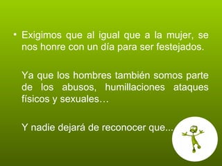 Exigimos que al igual que a la mujer, se nos honre con un día para ser festejados. Ya que los hombres también somos parte de los abusos, humillaciones ataques físicos y sexuales… Y nadie dejará de reconocer que... 