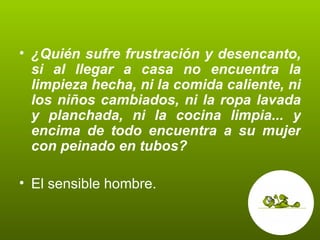 ¿Quién sufre frustración y desencanto, si al llegar a casa no encuentra la limpieza hecha, ni la comida caliente, ni los niños cambiados, ni la ropa lavada y planchada, ni la cocina limpia... y encima de todo encuentra a su mujer con peinado en tubos? El sensible hombre.  