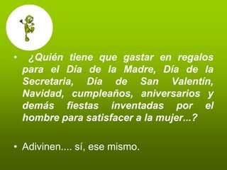 •    ¿Quién tiene que gastar en regalos
    para el Día de la Madre, Día de la
    Secretaria, Día de San Valentín,
    Navidad, cumpleaños, aniversarios y
    demás fiestas inventadas por el
    hombre para satisfacer a la mujer...?

• Adivinen.... sí, ese mismo.
 