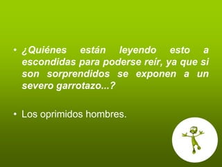 • ¿Quiénes están leyendo esto a
  escondidas para poderse reír, ya que si
  son sorprendidos se exponen a un
  severo garrotazo...?

• Los oprimidos hombres.
 