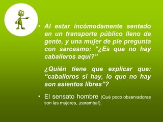 • Al estar incómodamente sentado
  en un transporte público lleno de
  gente, y una mujer de pie pregunta
  con sarcasmo: “¿Es que no hay
  caballeros aquí?”
 ¿Quién tiene que explicar que:
 “caballeros si hay, lo que no hay
 son asientos libres”?
• El sensato hombre         (Qué poco observadoras
 son las mujeres, ¡caramba!).
 