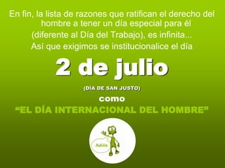 En fin, la lista de razones que ratifican el derecho del
          hombre a tener un día especial para él
      (diferente al Día del Trabajo), es infinita...
      Así que exigimos se institucionalice el día

            2 de julio
                    (DÍA DE SAN JUSTO)

                como
 “EL DÍA INTERNACIONAL DEL HOMBRE”


                       Adiós
 