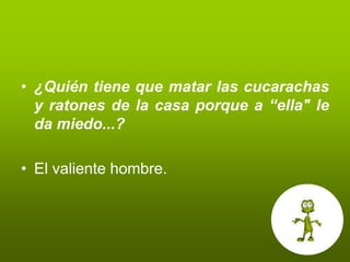 • ¿Quién tiene que matar las cucarachas
  y ratones de la casa porque a “ella" le
  da miedo...?

• El valiente hombre.
 