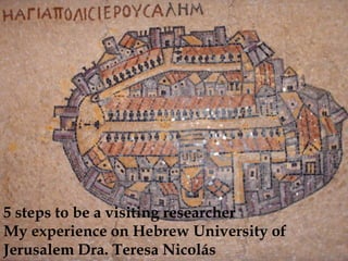 5 steps to be a visiting researcher
My experience on Hebrew University of
Jerusalem Dra. Teresa Nicolás
 