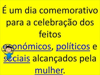 É um dia comemorativo para a celebração dos feitos económicos, políticos e sociais alcançados pela mulher.