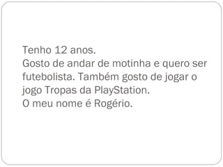 Tenho 12 anos. Gosto de andar de motinha e quero ser futebolista. Também gosto de jogar o jogo Tropas da PlayStation. O meu nome é Rogério. 