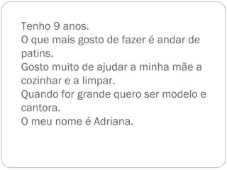 Tenho 9 anos. O que mais gosto de fazer é andar de patins. Gosto muito de ajudar a minha mãe a cozinhar e a limpar. Quando for grande quero ser modelo e cantora. O meu nome é Adriana. 