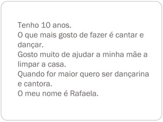 Tenho 10 anos. O que mais gosto de fazer é cantar e dançar. Gosto muito de ajudar a minha mãe a limpar a casa. Quando for maior quero ser dançarina e cantora. O meu nome é Rafaela. 
